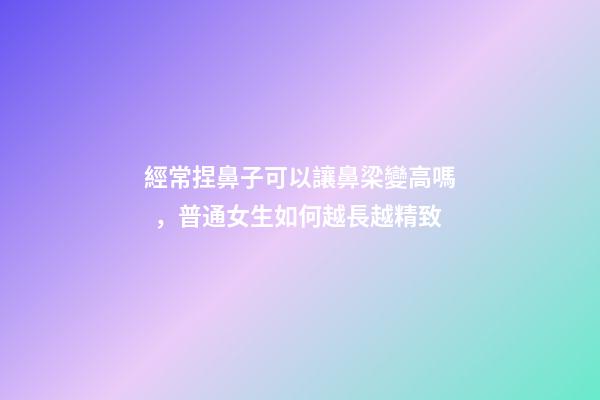 經常捏鼻子可以讓鼻梁變高嗎，普通女生如何越長越精致